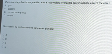 When choosing a healthcare provider, who is responsible for making sure insurance covers the care?
A. you
B. doctors
C. insurance companies
D. murses
Please select the best answer from the choices provided.
A
B
C
D