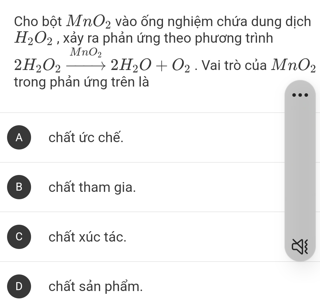 Cho bột MnO_2 vào ống nghiệm chứa dung dịch
H_2O_2 , xảy ra phản ứng theo phương trình
MnO_2
2H_2O_2to 2H_2O+O_2. Vai trò của MnO_2
trong phản ứng trên là
A chất ức chế.
B chất tham gia.
chất xúc tác.
D chất sản phẩm.