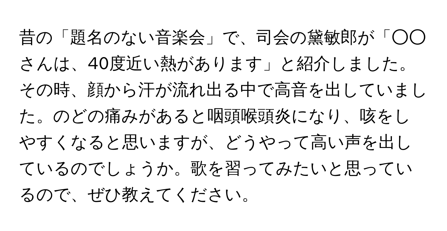 昔の「題名のない音楽会」で、司会の黛敏郎が「○○さんは、40度近い熱があります」と紹介しました。その時、顔から汗が流れ出る中で高音を出していました。のどの痛みがあると咽頭喉頭炎になり、咳をしやすくなると思いますが、どうやって高い声を出しているのでしょうか。歌を習ってみたいと思っているので、ぜひ教えてください。