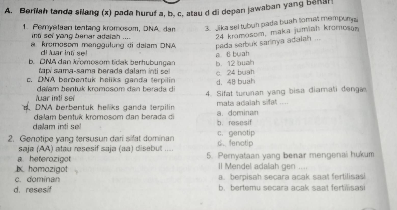 Berilah tanda silang (x) pada huruf a, b, c, atau d di depan jawaban yang benar!
1. Pernyataan tentang kromosom, DNA, dan
3. Jika sel tubuh pada buah tomat mempunyai
inti sel yang benar adalah ....
24 kromosom, maka jumlah kromosom
a. kromosom menggulung di dalam DNA
pada serbuk sarinya adalah ...
di luar inti sel a. 6 buah
b. DNA dan kromosom tidak berhubungan b. 12 buah
tapi sama-sama berada dalam inti sel
c. 24 buah
c. DNA berbentuk heliks ganda terpilin d. 48 buah
dalam bentuk kromosom dan berada di
luar inti sel 4. Sifat turunan yang bisa diamati dengan
DNA berbentuk heliks ganda terpilin mata adalah sifat ....
a. dominan
dalam bentuk kromosom dan berada di
dalam inti sel
b. resesif
c. genotip
2. Genotipe yang tersusun dari sifat dominan
d. fenotip
saja (AA) atau resesif saja (aa) disebut ....
a. heterozigot 5. Pernyataan yang benar mengenai hukum
b. homozigot
Il Mendel adalah gen ....
c. dominan a. berpisah secara acak saat fertilisasi
d. resesif b. bertemu secara acak saat fertilisasi