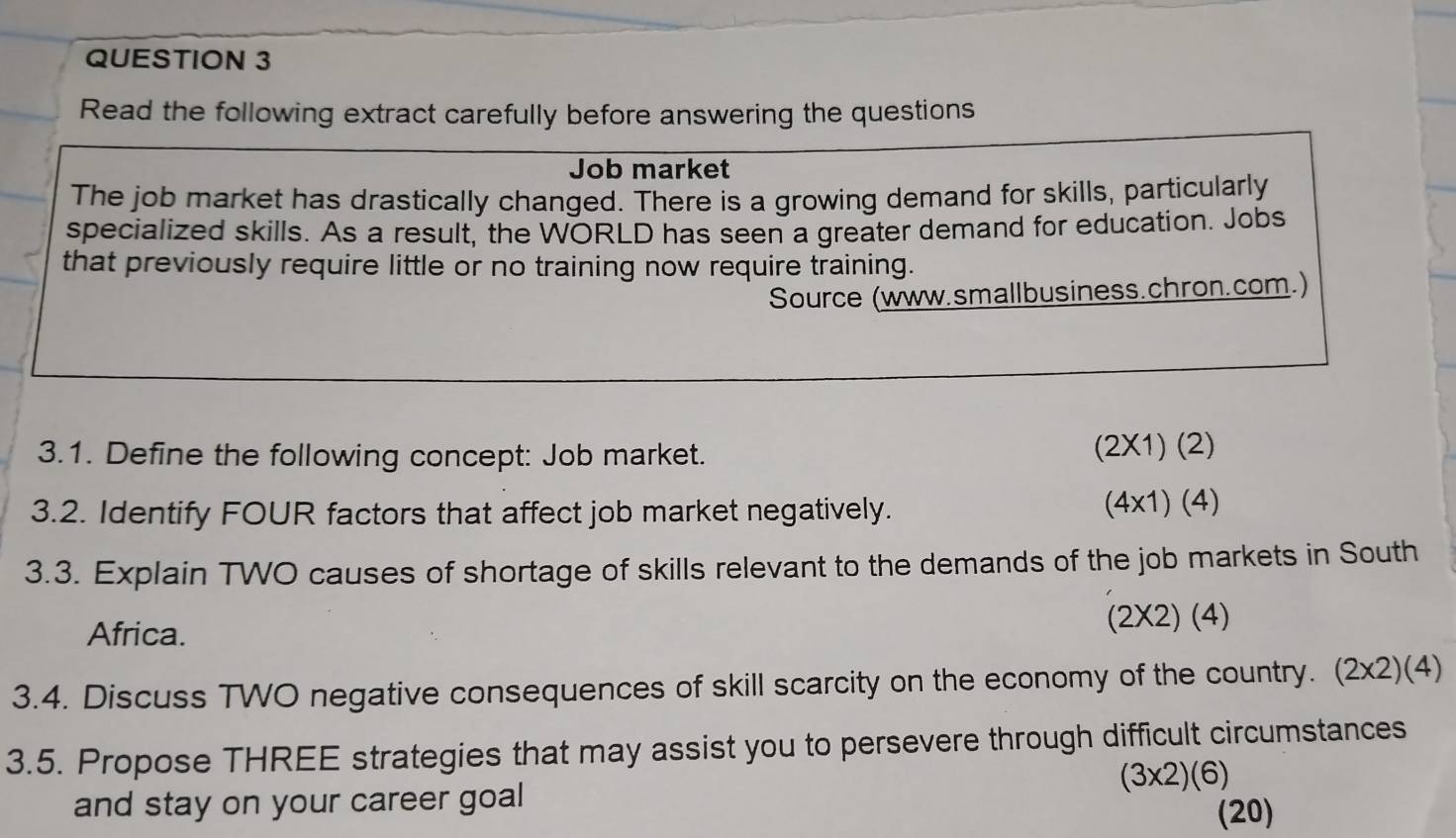 Read the following extract carefully before answering the questions
Job market
The job market has drastically changed. There is a growing demand for skills, particularly
specialized skills. As a result, the WORLD has seen a greater demand for education. Jobs
that previously require little or no training now require training.
Source (www.smallbusiness.chron.com.)
3.1. Define the following concept: Job market.
(2* 1)(2)
3.2. Identify FOUR factors that affect job market negatively.
(4* 1)(4)
3.3. Explain TWO causes of shortage of skills relevant to the demands of the job markets in South
Africa.
(2* 2)(4)
3.4. Discuss TWO negative consequences of skill scarcity on the economy of the country. (2* 2)(4)
3.5. Propose THREE strategies that may assist you to persevere through difficult circumstances
(3* 2)(6)
and stay on your career goal
(20)