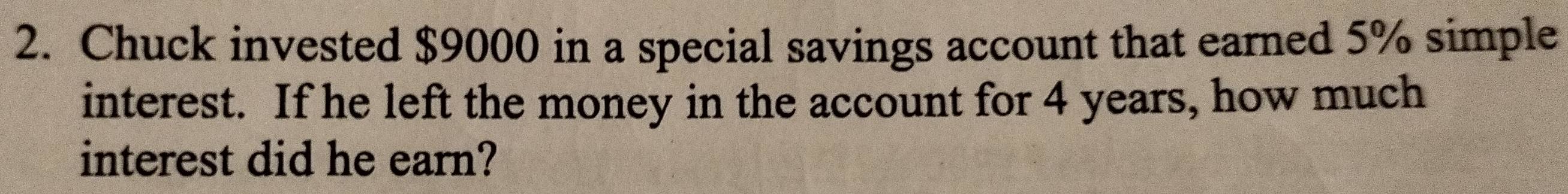 Chuck invested $9000 in a special savings account that earned 5% simple 
interest. If he left the money in the account for 4 years, how much 
interest did he earn?