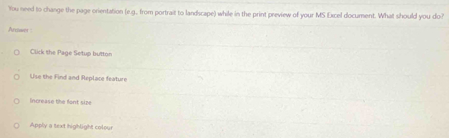 You need to change the page orientation (e.g., from portrait to landscape) while in the print preview of your MS Excel document. What should you do?
Answer :
Click the Page Setup button
Use the Find and Replace feature
Increase the font size
Apply a text highlight colour