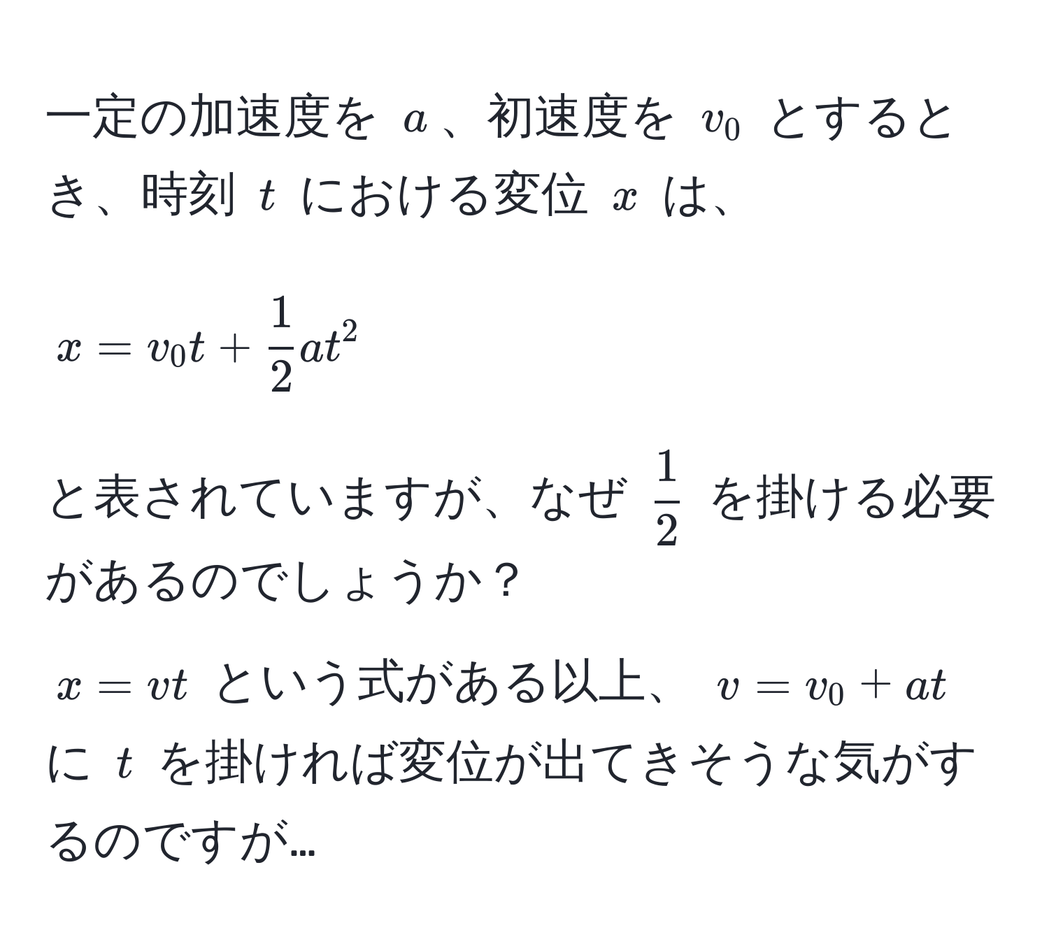 一定の加速度を $a$、初速度を $v_0$ とするとき、時刻 $t$ における変位 $x$ は、  
$$x = v_0 t +  1/2  a t^(2$$  
と表されていますが、なぜ $frac1)2$ を掛ける必要があるのでしょうか？  
$x = vt$ という式がある以上、 $v = v_0 + at$ に $t$ を掛ければ変位が出てきそうな気がするのですが…