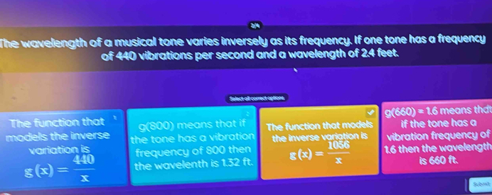 The wavelength of a musical tone varies inversely as its frequency. If one tone has a frequency 
of 440 vibrations per second and a wavelength of 2.4 feet. 
Select all correct options
g(660)=1.6 means thát 
The function that ' g(800) means that if 
models the inverse the tone has a vibration The function that models if the tone has a 
the inverse variation is vibration frequency of 
variation is frequency of 800 then
g(x)= 440/x  the wavelenth is 1.32 ft. g(x)= 1056/x  1.6 then the wavelength 
is 660 it. 
Submt