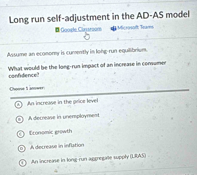 Long run self-adjustment in the AD-AS model
Google Classroom Microsoft Teams
Assume an economy is currently in long-run equilibrium.
What would be the long-run impact of an increase in consumer
confidence?
Choose 1 answer:
A An increase in the price level
B A decrease in unemployment
c Economic growth
A decrease in inflation
E An increase in long-run aggregate supply (LRAS)