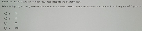 Follow the rules to create two number sequences that go to the fifth term each.
Rulle 1: Multiply by 3 starting from 10. Ruile 2: Subtract 7 starting from 58. What is the first term that appears in both sequences? (2 points)
a 30
b 55
c 60
d 180