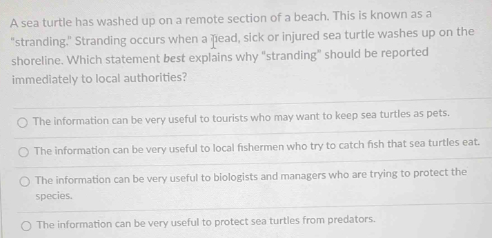 A sea turtle has washed up on a remote section of a beach. This is known as a
“stranding.” Stranding occurs when a nead, sick or injured sea turtle washes up on the
shoreline. Which statement best explains why “stranding” should be reported
immediately to local authorities?
The information can be very useful to tourists who may want to keep sea turtles as pets.
The information can be very useful to local fishermen who try to catch fish that sea turtles eat.
The information can be very useful to biologists and managers who are trying to protect the
species.
The information can be very useful to protect sea turtles from predators.