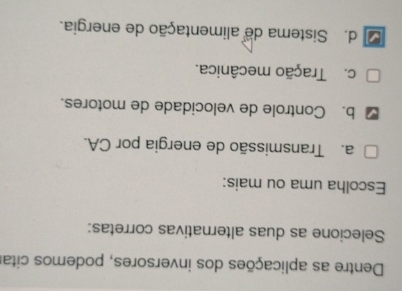 Dentre as aplicações dos inversores, podemos citar
Selecione as duas alternativas corretas:
Escolha uma ou mais:
a. Transmissão de energia por CA.
b. Controle de velocidade de motores.
c. Tração mecânica.
d. Sistema de alimentação de energia.