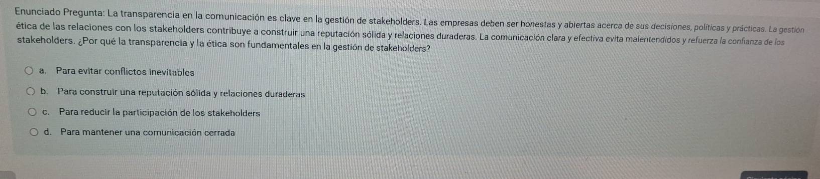 Enunciado Pregunta: La transparencia en la comunicación es clave en la gestión de stakeholders. Las empresas deben ser honestas y abiertas acerca de sus decisiones, políticas y prácticas. La gestión
ética de las relaciones con los stakeholders contribuye a construir una reputación sólida y relaciones duraderas. La comunicación clara y efectiva evita malentendidos y refuerza la confianza de los
stakeholders. ¿Por qué la transparencia y la ética son fundamentales en la gestión de stakeholders?
a. Para evitar conflictos inevitables
b. Para construir una reputación sólida y relaciones duraderas
c. Para reducir la participación de los stakeholders
d. Para mantener una comunicación cerrada