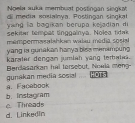 Noela suka membuat postingan singkat
di media sosialnya. Postingan singkat
yang ia bagikan berupa kejadian di
sekitar tempat tinggalnya. Nolea tidak
mempermasalahkan walau media sosial
yang ia gunakan hanya bisa menampung
karater dengan jumlah yang terbatas.
Berdasarkan hal tersebut, Noela meng-
gunakan media sosial .... HOTS
a. Facebook
b. Instagram
c. Threads
d. LinkedIn