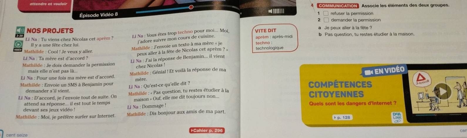 attendre et vouloir 
COMMUNICATION Associe les éléments des deux groupes. 
1 
Épisode Vidéo 8 -||||||| refuser la permission 
2 □ demander la permission 
NOS PROJETS a Je peux aller à la fête ? 
Li Na : Tu viens chez Nicolas cet aprém ? Li Na : Vous êtes trop techno pour moi... Moi, VITE DIT 
3-20 b Pas question, tu restes étudier à la maison. 
j'adore suivre mon cours de cuisine. aprèm : après-midi 
Il y a une fête chez lui. techno : 
Mathilde : J'envoie un texto à ma mère « je 
Mathilde : Cool ! Je veux y aller. technologique 
peux aller à la fête de Nicolas cet aprèm ? » 
Li Na : Ta mère est d'accord ? 
Li Na : J'ai la réponse de Benjamin... il vient 
Mathilde : Je dois demander la permission 
chez Nicolas ! 
mais elle n'est pas là... 
Li Na : Pour une fois ma mère est d'accord. Mathilde : Génial ! Et voilà la réponse de ma 
S en Vidéo 
mère. 
Mathilde : Envoie un SMS à Benjamin pour Compétences 
Li Na : Qu'est-ce qu'elle dit ? 
demander s'il vient. 
Li Na : D’accord, je l’envoie tout de suite. On Mathilde : « Pas question, tu restes étudier à la CITOyENnES 
attend sa réponse... il est tout le temps maison » Ouf, elle me dit toujours non... 
devant ses jeux vidéo ! Li Na : Dommage ! 
Quels sont les dangers d'Internet ? 
Mathilde : Moi, je préfère surfer sur Internet. Mathilde : Dis bonjour aux amis de ma part. DeA 
p. 128
LINK 
Cahier p. 296
cer 
cent seize