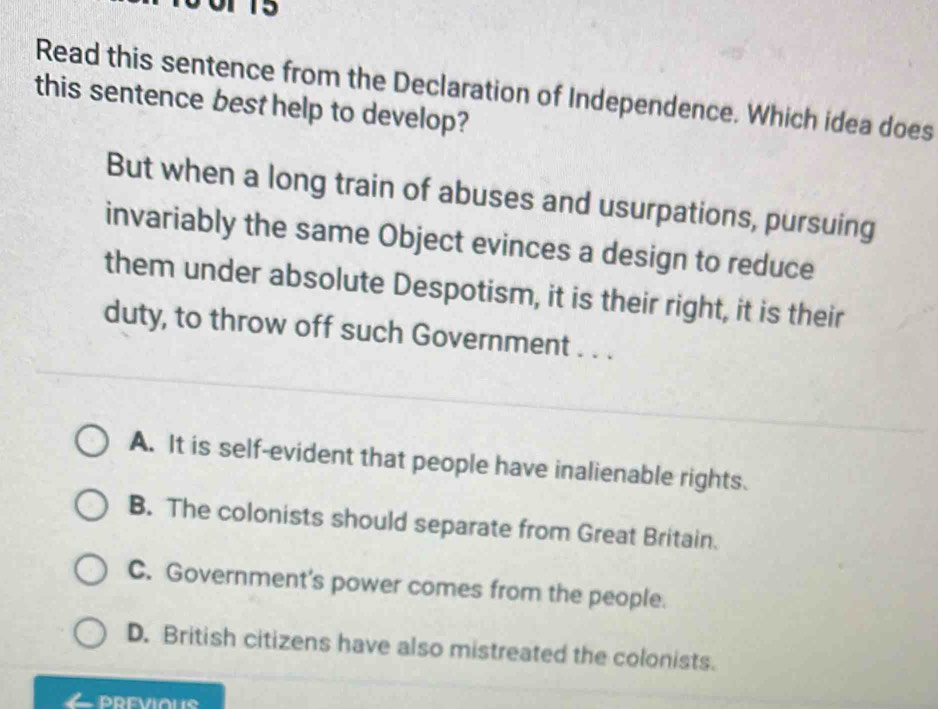 Read this sentence from the Declaration of Independence. Which idea does
this sentence best help to develop?
But when a long train of abuses and usurpations, pursuing
invariably the same Object evinces a design to reduce
them under absolute Despotism, it is their right, it is their
duty, to throw off such Government . . .
A. It is self-evident that people have inalienable rights.
B. The colonists should separate from Great Britain.
C. Government's power comes from the people.
D. British citizens have also mistreated the colonists.
PREVIOUS