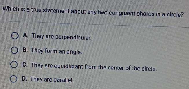 Which is a true statement about any two congruent chords in a circle?
A. They are perpendicular.
B. They form an angle.
C. They are equidistant from the center of the circle.
D. They are parallel.