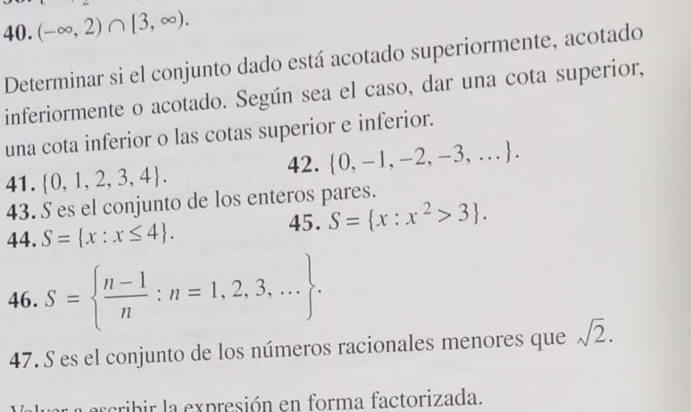 (-∈fty ,2)∩ [3,∈fty ). 
Determinar si el conjunto dado está acotado superiormente, acotado 
inferiormente o acotado. Según sea el caso, dar una cota superior, 
una cota inferior o las cotas superior e inferior. 
42.  0,-1,-2,-3,.... 
41.  0,1,2,3,4. 
43. S es el conjunto de los enteros pares. 
44. S= x:x≤ 4. 
45. S= x:x^2>3. 
46. S=  (n-1)/n :n=1,2,3,.... 
47. S es el conjunto de los números racionales menores que sqrt(2). 
arcribir la expresión en forma factorizada.