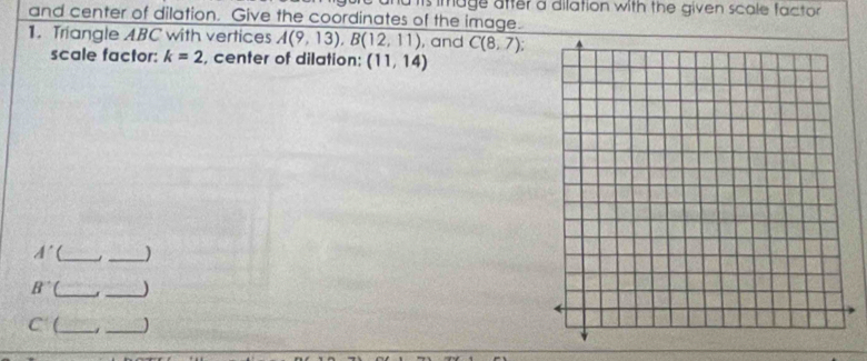 image after a dilation with the given scale factor 
and center of dilation. Give the coordinates of the image. 
1. Triangle ABC with vertices A(9,13), B(12,11) , and C(8,7)
scale factor: k=2 , center of dilation; (11,14)
A' __)
B^- __)
C C_ _)