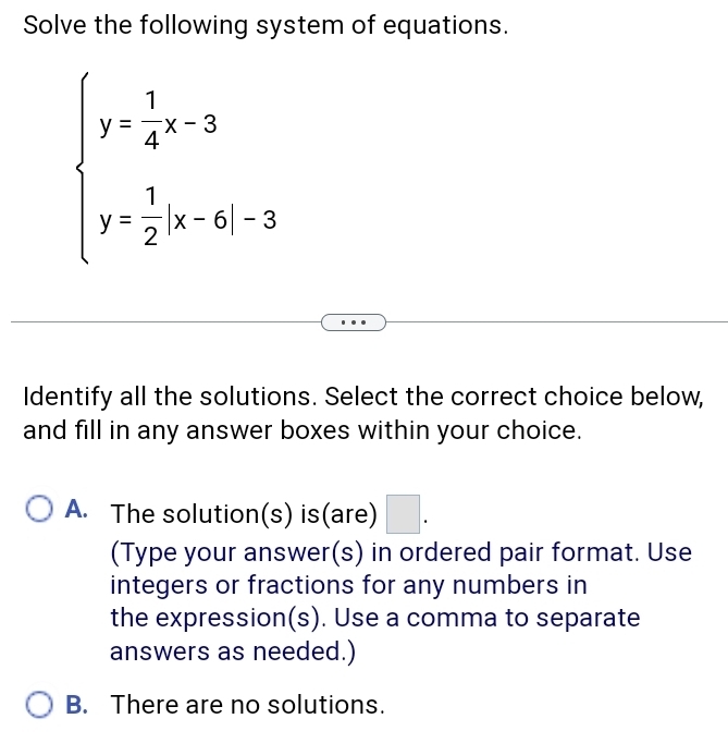 Solve the following system of equations.
beginarrayl y- 1/4 x-3 y= 1/2 |x-6|-3endarray.
Identify all the solutions. Select the correct choice below,
and fill in any answer boxes within your choice.
A. The solution(s) is(are) □ . 
(Type your answer(s) in ordered pair format. Use
integers or fractions for any numbers in
the expression(s). Use a comma to separate
answers as needed.)
B. There are no solutions.