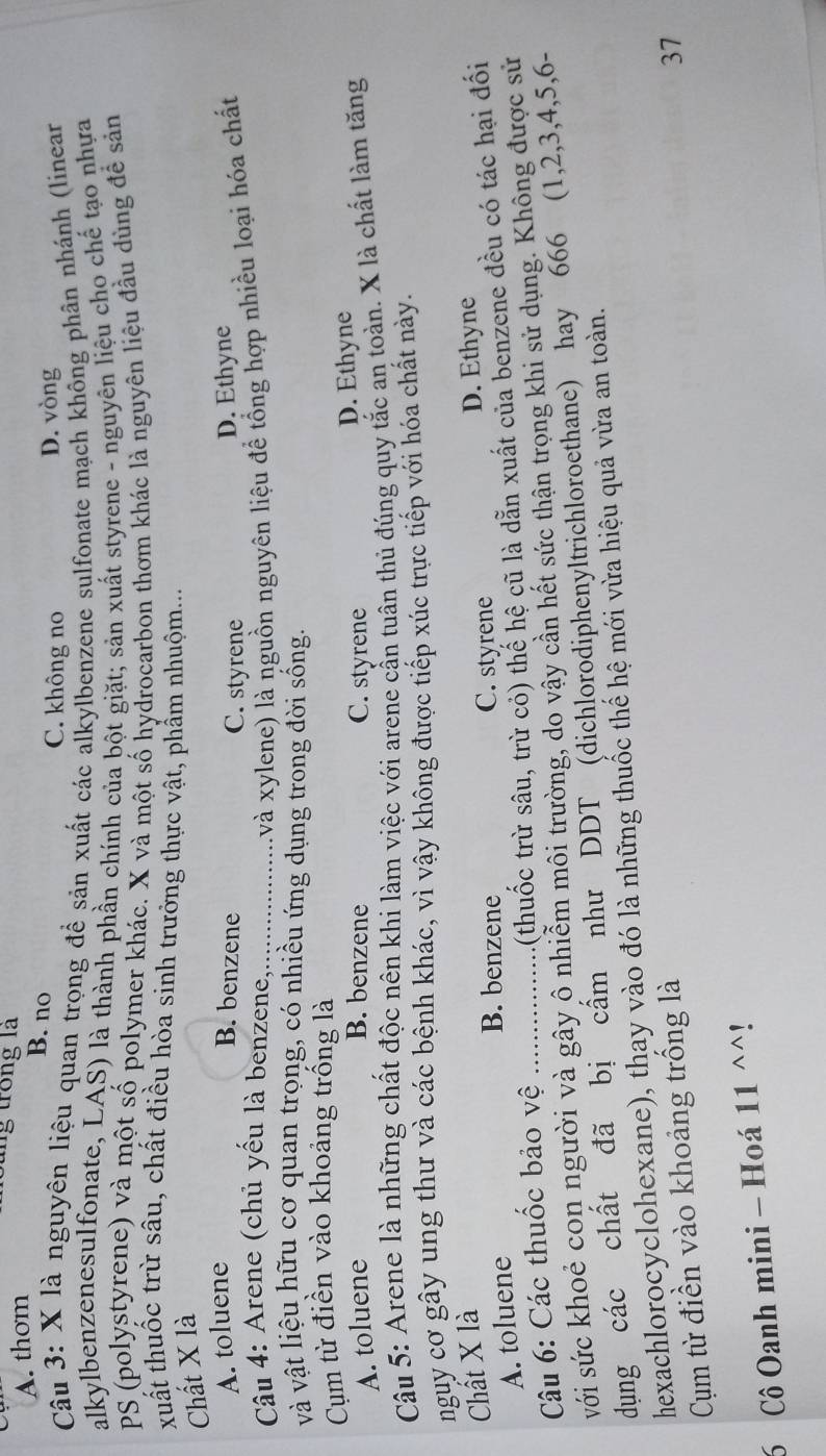 thơm
lung trong là
B. no C. không no
D. vòng
Câu 3: X là nguyên liệu quan trọng đề sản xuất các alkylbenzene sulfonate mạch không phân nhánh (linear
alkylbenzenesulfonate, LAS) là thành phần chính của bột giặt; sản xuất styrene - nguyên liệu cho chế tạo nhựa
PS (polystyrene) và một số polymer khác. X và một số hydrocarbon thơm khác là nguyên liệu đầu dùng đề sản
xuất thuốc trừ sâu, chất điều hòa sinh trưởng thực vật, phẩm nhuộm...
Chất X là
A. toluene
B. benzene D. Ethyne
C. styrene
Câu 4: Arene (chủ yếu là benzene,_ (và xylene) là nguồn nguyên liệu để tổng hợp nhiều loại hóa chất
và vật liệu hữu cơ quan trọng, có nhiều ứng dụng trong đời sống.
Cụm từ điền vào khoảng trống là
A. toluene B. benzene C. styrene D. Ethyne
Câu 5: Arene là những chất độc nên khi làm việc với arene cẫn tuân thủ đúng quy tắc an toàn. X là chất làm tăng
nguy cơ gây ung thư và các bệnh khác, vì vậy không được tiếp xúc trực tiếp với hóa chất này.
Chất X là D. Ethyne
A. toluene
B. benzene C. styrene
Cu 6: Các thuốc bảo vệ_
(thuốc trừ sâu, trừ cỏ) thể hệ cũ là dẫn xuất của benzene đều có tác hại đối
với sức khoẻ con người và gây ô nhiễm môi trường, do vậy cần hết sức thận trọng khi sử dụng. Không được sử
dung các chất đã bị cấm như DDT (dichlorodiphenyltrichloroethane) hay 666 (1,2,3,4,5,6-
hexachlorocyclohexane), thay vào đó là những thuốc thế hệ mới vừa hiệu quả vừa an toàn.
Cụm từ điền vào khoảng trống là
37
6 Cô Oanh mini - Hoá 11 ^^!