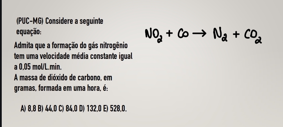 (PUC-MG) Considere a seguinte
equação:
NO_2+COto N_2+CO_2
Admita que a formação do gás nitrogênio
tem uma velocidade média constante igual
a 0,05 mol/L.min.
A massa de dióxido de carbono, em
gramas, formada em uma hora, é:
A) 8,8 B) 44,0 C) 84,0 D) 132,0 E) 528,0.