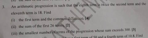 An arithmotic progression is such that the eighth term is twice the second term and the 
eleventh term is 18. Find 
(i) the first term and the common difference, [4] 
(ii) the sum of the first 26 terms. [2] 
(iii) the smallest number of terms of the progression whose sum exceeds 300. [3] 
rt term of 50 and a fourth term of 10.8. Find