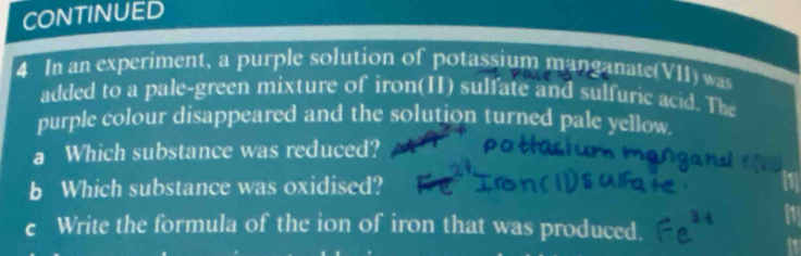 CONTINUED 
4 In an experiment, a purple solution of potassium manganate(VII) was 
added to a pale-green mixture of iron(II) sulfate and sulfuric acid. The 
purple colour disappeared and the solution turned pale yellow 
a Which substance was reduced? 
b Which substance was oxidised? 
c Write the formula of the ion of iron that was produced.