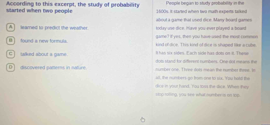 According to this excerpt, the study of probability People began to study probability in the
started when two people 1600s. It started when two math experts talked
about a game that used dice. Many board games
A ) learned to predict the weather. today use dice. Have you ever played a board
game? If yes, then you have used the most common
B] found a new formula. kind of dice. This kind of dice is shaped like a cube.
C) talked about a game. It has six sides. Each side has dots on it. These
dots stand for different numbers. One dot means the
D) discovered patterns in nature. number one. Three dots mean the number three. In
all, the numbers go from one to six. You hold the
dice in your hand. You toss the dice. When they
stop rolling, you see what number is on top.