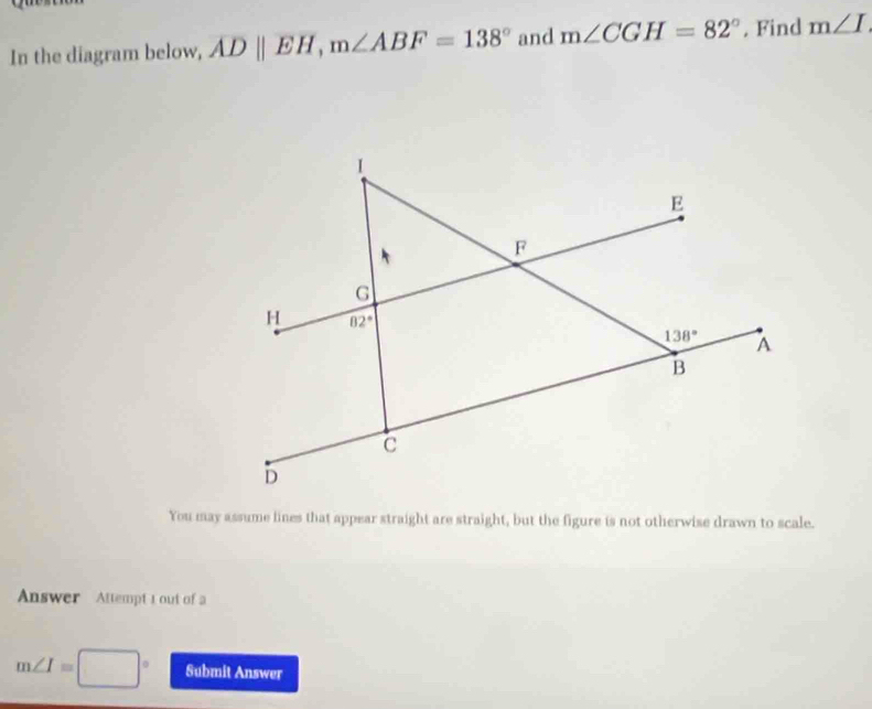 In the diagram below, ADparallel EH,m∠ ABF=138° and m∠ CGH=82°. Find m∠ I
You may assume lines that appear straight are straight, but the figure is not otherwise drawn to scale.
Answer Attempt t out of a
m∠ I=□° Submit Answer