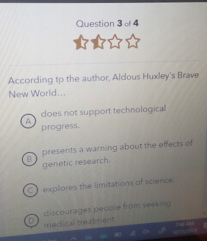 According to the author, Aldous Huxley's Brave
New World...
does not support technological
A
progress.
presents a warning about the effects of
B
genetic research.
Cexplores the limitations of science.
discourages people from seeking
D
medical treatment.
7:46 AM
10/23/2024