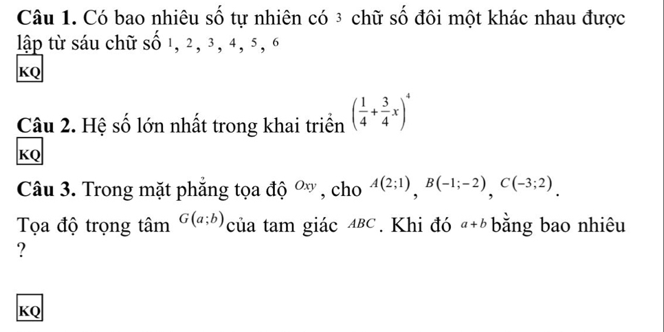 Có bao nhiêu số tự nhiên có ³ chữ số đôi một khác nhau được 
lập từ sáu chữ số 1, 2, 3, 4, 5, 6
KQ 
Câu 2. Hệ số lớn nhất trong khai triển ( 1/4 + 3/4 x)^4
KQ 
Câu 3. Trong mặt phẳng tọa độ Oxy , cho A(2;1), B(-1;-2), C(-3;2). 
Tọa độ trọng tâm G(a;b) của tam giác ∆BC. Khi đó a+b bằng bao nhiêu 
?
KQ