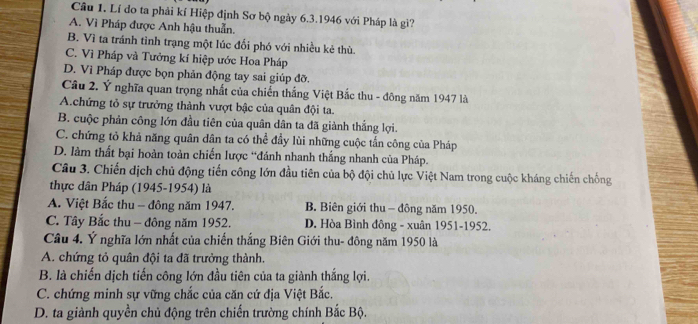 Câu 1, Lí do ta phải kí Hiệp định Sơ bộ ngày 6.3.1946 với Pháp là gì?
A. Vì Pháp được Anh hậu thuẫn.
B. Vì ta tránh tình trạng một lúc đối phó với nhiều kẻ thù.
C. Vì Pháp và Tưởng kí hiệp ước Hoa Pháp
D. Vì Pháp được bọn phản động tay sai giúp đỡ.
Câu 2. Ý nghĩa quan trọng nhất của chiến thắng Việt Bắc thu - đông năm 1947 là
A.chứng tỏ sự trưởng thành vượt bậc của quân đội ta.
B. cuộc phản công lớn đầu tiên của quân dân ta đã giành thắng lợi.
C. chứng tỏ khả năng quân dân ta có thể đầy lùi những cuộc tấn công của Pháp
D. làm thất bại hoàn toàn chiến lược “đánh nhanh thắng nhanh của Pháp.
Câu 3. Chiến dịch chủ động tiến công lớn đầu tiên của bộ đội chủ lực Việt Nam trong cuộc kháng chiến chống
thực dân Pháp (1945-1954) là
A. Việt Bắc thu - đông năm 1947. B. Biên giới thu - đông năm 1950.
C. Tây Bắc thu - đông năm 1952. D. Hòa Bình đông - xuân 1951- 1952.
Câu 4. Ý nghĩa lớn nhất của chiến thắng Biên Giới thu- đông năm 1950 là
A. chứng tỏ quân đội ta đã trưởng thành.
B. là chiến dịch tiến công lớn đầu tiên của ta giành thắng lợi.
C. chứng minh sự vững chắc của căn cứ địa Việt Bắc.
D. ta giành quyền chủ động trên chiến trường chính Bắc Bộ.