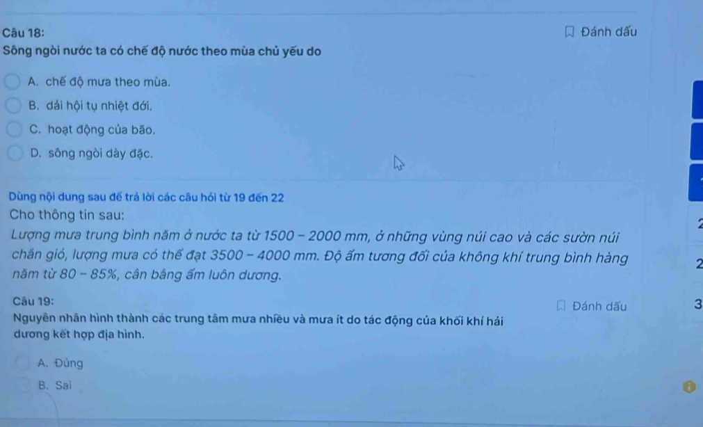 Đánh dấu
Sông ngòi nước ta có chế độ nước theo mùa chủ yếu do
A. chế độ mưa theo mùa.
B. dải hội tụ nhiệt đới,
C. hoạt động của bão.
D. sông ngòi dày đặc.
Dùng nội dung sau để trá lời các câu hỏi từ 19 đến 22
Cho thông tin sau:
Lượng mưa trung bình năm ở nước ta từ 1500 - 2000 mm, ở những vùng núi cao và các sườn núi
chăn gió, lượng mưa có thế đạt 3500 - 4000 mm. Độ ẩm tương đối của không khí trung bình hàng 2
năm từ 80 - 85%, %, cân bằng ấm luôn dương.
Câu 19: Đánh dấu 3
Nguyên nhân hình thành các trung tâm mưa nhiều và mưa ít do tác động của khối khí hái
dương kết hợp địa hình.
A. Đúng
B、 Sai