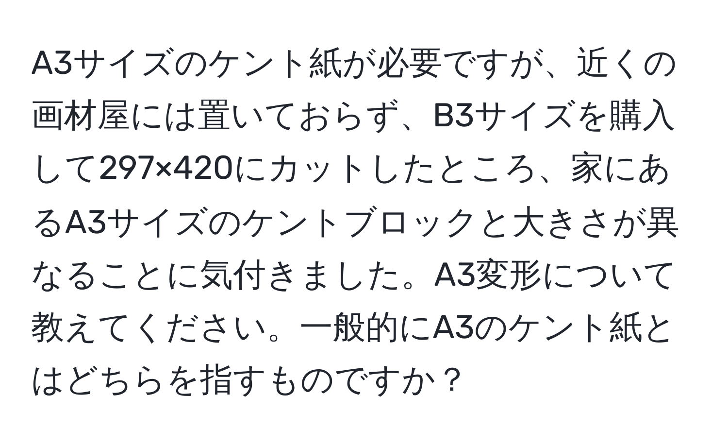 A3サイズのケント紙が必要ですが、近くの画材屋には置いておらず、B3サイズを購入して297×420にカットしたところ、家にあるA3サイズのケントブロックと大きさが異なることに気付きました。A3変形について教えてください。一般的にA3のケント紙とはどちらを指すものですか？