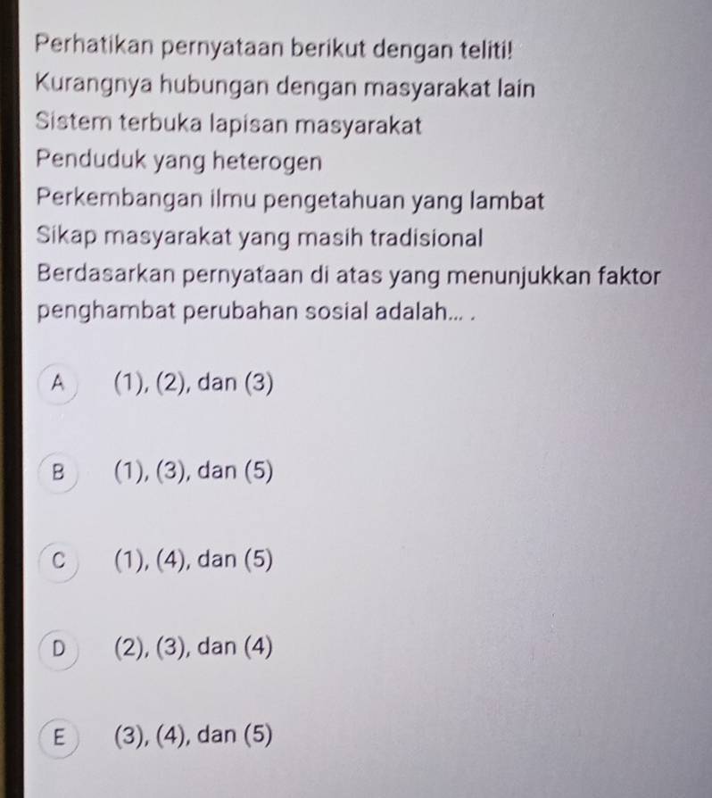 Perhatikan pernyataan berikut dengan teliti!
Kurangnya hubungan dengan masyarakat lain
Sistem terbuka lapisan masyarakat
Penduduk yang heterogen
Perkembangan ilmu pengetahuan yang lambat
Sikap masyarakat yang masih tradisional
Berdasarkan pernyataan di atas yang menunjukkan faktor
penghambat perubahan sosial adalah... .
A (1), (2) , dan (3)
B (1), (3) , dan (5)
C (1), (4), , dan (5)
D (2), (3), , dan (4)
E (3), (4), , dan (5)