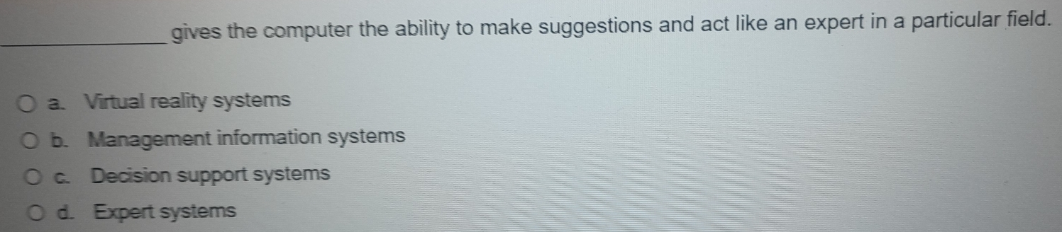 gives the computer the ability to make suggestions and act like an expert in a particular field.
a. Virtual reality systems
b. Management information systems
c. Decision support systems
d. Expert systems