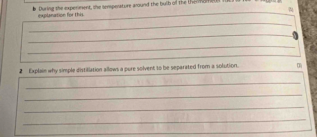 During the experiment, the temperature around the bulb of the thermomele 
(1) 
explanation for this. 
_ 
_ 
_ 
_ 
_ 
2 Explain why simple distillation allows a pure solvent to be separated from a solution. (3) 
_ 
_ 
_ 
_