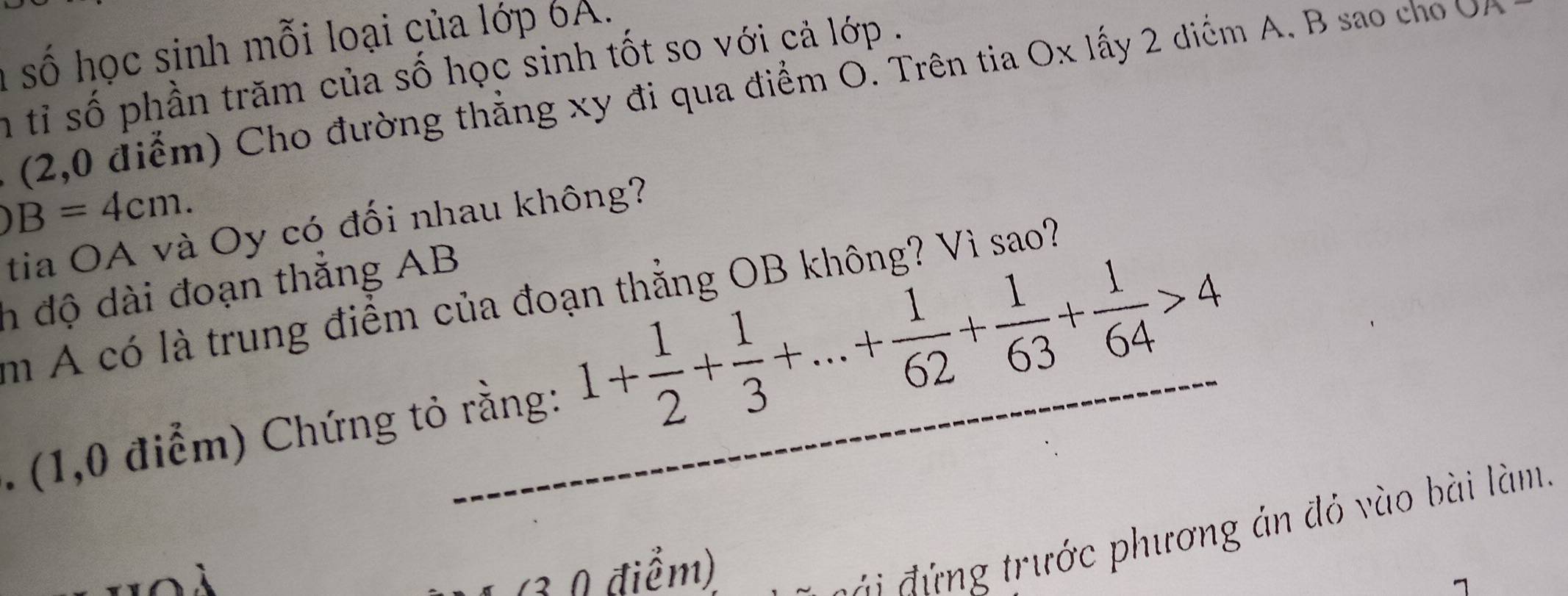 a số học sinh mỗi loại của lớp 6A. 
n tỉ số phần trăm của số học sinh tốt so với cả lớp . 
(2,0 điểm) Cho đường thẳng xy đi qua điểm O. Trên tia Ox lấy 2 diểm A. B sao cho OA
)B=4cm. 
tia OA và Oy có đối nhau không? 
h độ dài đoạn thắng AB
m A có là trung điểm của đoạn thẳng OB không? Vì sao? 
. (1,0 điểm) Chứng tỏ rằng: 1+ 1/2 + 1/3 +...+ 1/62 + 1/63 + 1/64 >4
(3 0 điểm) 
g trước phương án đỏ vào bài làm.