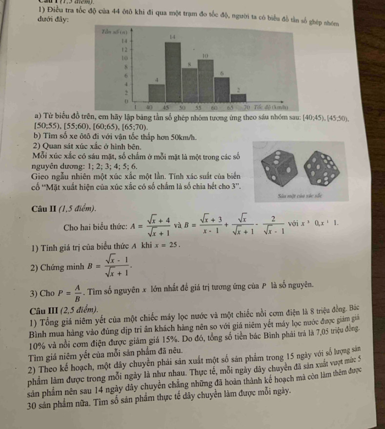 Điều tra tốc độ của 44 ôtô khi đi qua một trạm đo tốc độ, người ta có biểu đồ tần số ghép nhóm
dưới đây:
a) Từ biểu đồ trên, em hãy lập bảng tần số ghép nhóm tương ứng theo sáu nhóm sau: [40;45),[45;50),
[50;55),[55;60),[60;65),[65;70).
b) Tìm số xe ôtô đi với vận tốc thấp hơn 50km/h.
2) Quan sát xúc xắc ở hình bên.
Mỗi xúc xắc có sáu mặt, số chấm ở mỗi mặt là một trong các số
nguyên dương: 1; 2; 3; 4; 5; 6.
Gieo ngẫu nhiên một xúc xắc một lần. Tính xác suất của biến
cố 'Mặt xuất hiện của xúc xắc có số chấm là số chia hết cho 3”.
Câu II (1,5 điểm).
Cho hai biểu thức: A= (sqrt(x)+4)/sqrt(x)+1  và B= (sqrt(x)+3)/x-1 + sqrt(x)/sqrt(x)+1 - 2/sqrt(x)-1  với x^30,x^11.
1) Tính giá trị của biểu thức A khi x=25.
2) Chứng minh B= (sqrt(x)-1)/sqrt(x)+1 .
3) Cho P= A/B . Tìm số nguyên x lớn nhất đề giá trị tương ứng của P là số nguyên.
Câu III (2,5 điểm).
1) Tổng giá niêm yết của một chiếc máy lọc nước và một chiếc nồi cơm điện là 8 triệu đồng. Bác
Bình mua hàng vào đúng dịp tri ân khách hàng nên so với giá niêm yết máy lọc nước được giám giả
10% và nổi cơm điện được giảm giá 15%. Do đó, tồng số tiền bác Bình phải trả là 7,05 triệu đồng.
Tìm giá niêm yết của mỗi sản phẩm đã nêu.
2) Theo kế hoạch, một dây chuyền phải sản xuất một số sản phẩm trong 15 ngày với số lượng sản
phầm làm được trong mỗi ngày là như nhau. Thực tế, mỗi ngày dây chuyền đã sản xuất vượt mức 5
sản phẩm nên sau 14 ngày dây chuyền chẳng những đã hoàn thành kế hoạch mà còn làm thêm được
30 sản phẩm nữa. Tìm số sản phẩm thực tế dây chuyền làm được mỗi ngày.