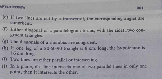 APTER REVIEW 
301 
(e) If two lines are cut by a transversal, the corresponding angles are 
congruent. 
(f) Either diagonal of a parallelogram forms, with the sides, two con- 
gruent triangles. 
(g) The diagonals of a rhombus are congruent. 
(h) if one leg of a 30 - 60 - 90 triangle is 8 cm. long, the hypotenuse is
16 cm. long. 
(i) Two lines are either parallel or intersecting. 
(j) In a plane, if a line intersects one of two parallel lines in only one 
point, then it intersects the other.