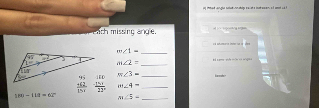 What angle relationship exists between <2 and <4?
each missing angle.
a) corresponding angles
c) alternate interior a les
m∠ 1= _
m∠ 2= _
b) same-side interior angles
m∠ 3= __
Rewatch
m∠ 4=
180-118=62°
_ m∠ 5=