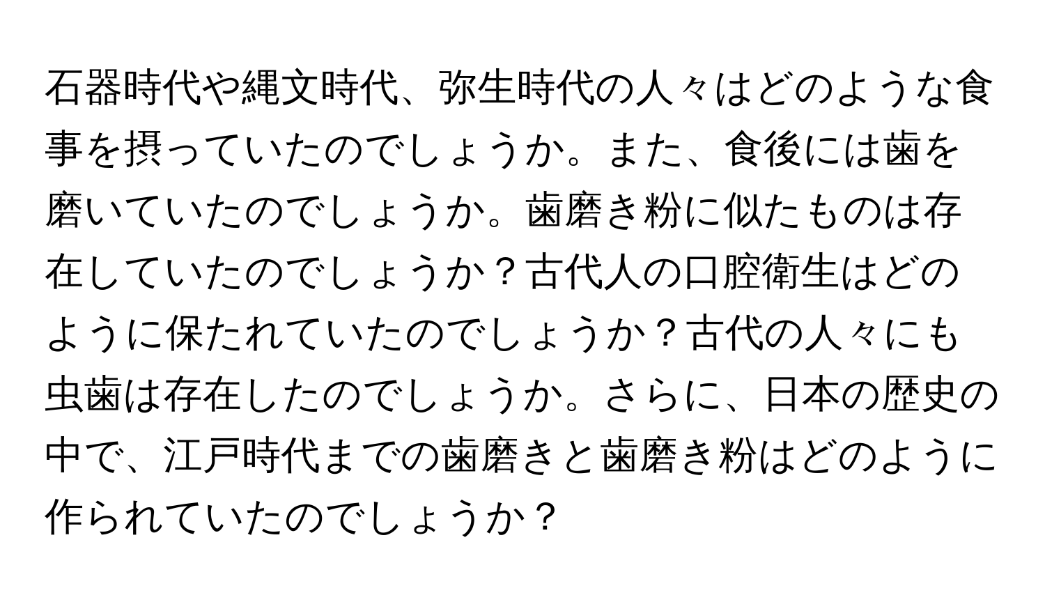 石器時代や縄文時代、弥生時代の人々はどのような食事を摂っていたのでしょうか。また、食後には歯を磨いていたのでしょうか。歯磨き粉に似たものは存在していたのでしょうか？古代人の口腔衛生はどのように保たれていたのでしょうか？古代の人々にも虫歯は存在したのでしょうか。さらに、日本の歴史の中で、江戸時代までの歯磨きと歯磨き粉はどのように作られていたのでしょうか？