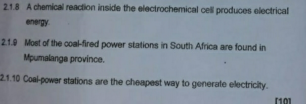 A chemical reaction inside the electrochemical cell produces electrical 
energy. 
2.1.9 Most of the coal-fired power stations in South Africa are found in 
Mpumalanga province. 
2.1.10 Coal-power stations are the cheapest way to generate electricity. 
[10]