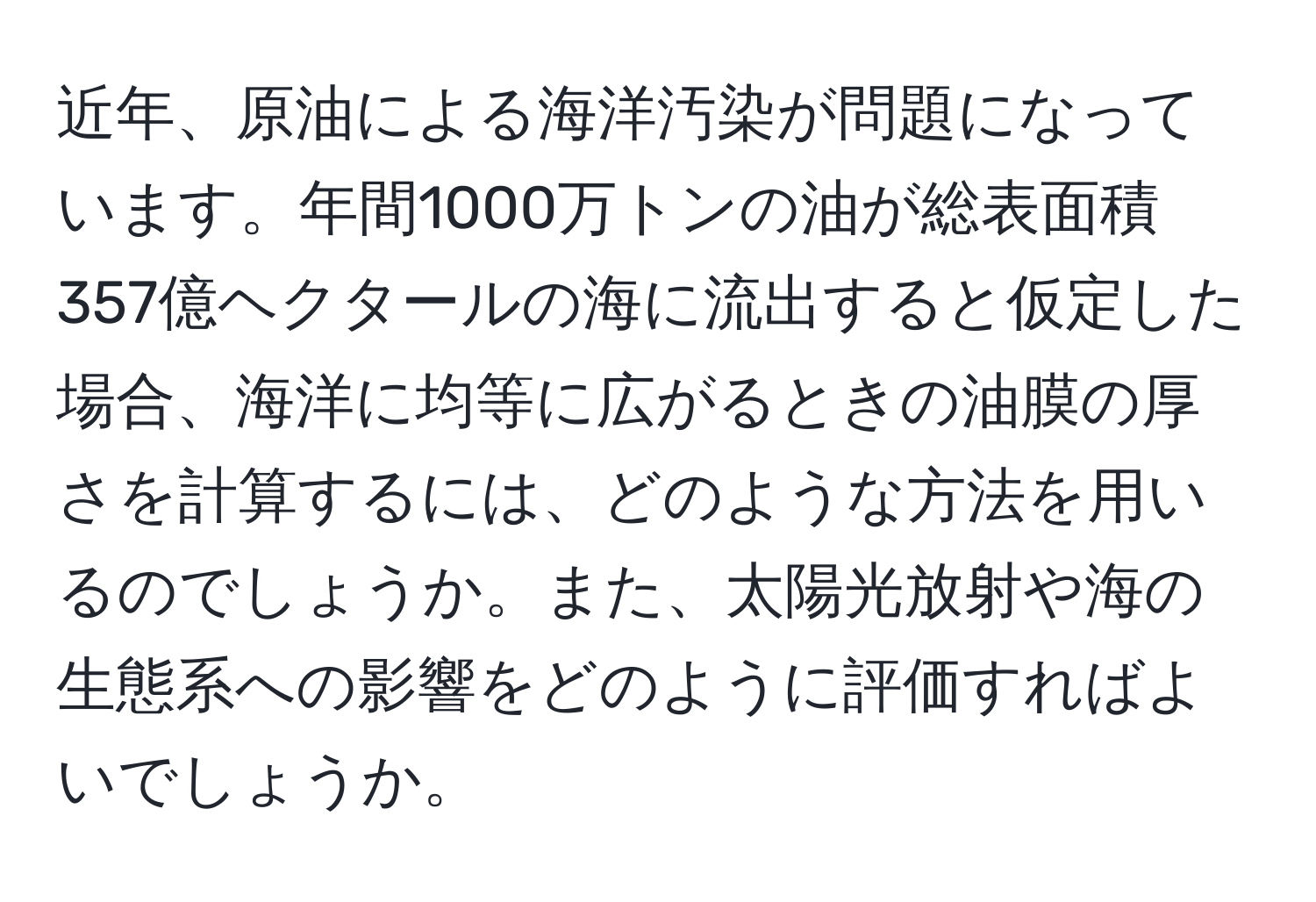 近年、原油による海洋汚染が問題になっています。年間1000万トンの油が総表面積357億ヘクタールの海に流出すると仮定した場合、海洋に均等に広がるときの油膜の厚さを計算するには、どのような方法を用いるのでしょうか。また、太陽光放射や海の生態系への影響をどのように評価すればよいでしょうか。