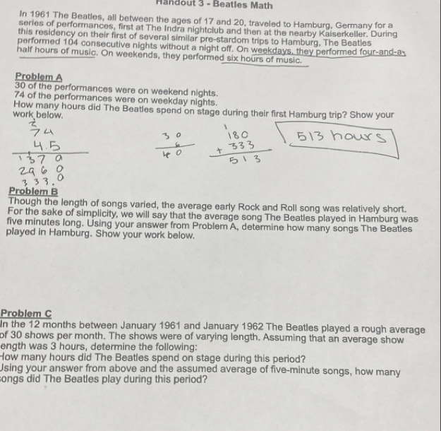 Handout 3 - Beatles Math 
In 1961 The Beatles, all between the ages of 17 and 20, traveled to Hamburg, Germany for a 
series of performances, first at The Indra nightclub and then at the nearby Kaiserkeller. During 
this residency on their first of several similar pre-stardom trips to Hamburg. The Beatles 
performed 104 consecutive nights without a night off. On weekdays, they performed four-and-a- 
half hours of music. On weekends, they performed six hours of music. 
Problem A
30 of the performances were on weekend nights.
74 of the performances were on weekday nights. 
How many hours did The Beatles spend on stage during their first Hamburg trip? Show your 
work below. 
Problem B 
Though the length of songs varied, the average early Rock and Roll song was relatively short. 
For the sake of simplicity, we will say that the average song The Beatles played in Hamburg was
five minutes long. Using your answer from Problem A, determine how many songs The Beatles 
played in Hamburg. Show your work below. 
Problem C 
In the 12 months between January 1961 and January 1962 The Beatles played a rough average 
of 30 shows per month. The shows were of varying length. Assuming that an average show 
ength was 3 hours, determine the following: 
How many hours did The Beatles spend on stage during this period? 
Using your answer from above and the assumed average of five-minute songs, how many 
songs did The Beatles play during this period?