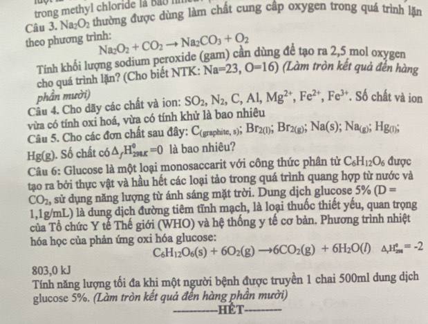 trong methyl chloride la Bao I
Câu 3. Na_2O_2 thường được dùng làm chất cung cập oxygen trong quá trình lặn
theo phương trình: Na_2O_2+CO_2to Na_2CO_3+O_2
Tính khối lượng sodium peroxide (gam) cần dùng đề tạo ra 2,5 mol oxygen
cho quá trình lặn? (Cho biết NTK: Na=23,O=16) (Làm tròn kết quả đến hàng
phần mười)
Câu 4. Cho dãy các chất và ion: SO_2,N_2,C,Al,Mg^(2+),Fe^(2+),Fe^(3+). Số chất và ion
vừa có tính oxi hoá, vừa có tính khử là bao nhiêu
Câu 5. Cho các đơn chất sau đây: C( C_(graphite,s);Br_2(l);Br_2(g);Na(s);Na_(g); Hg();
Hg(g). Số chất có △ _fH_(298K)^0=0 là bao nhiêu?
Câu 6: Glucose là một loại monosaccarit với công thức phân tử C_6H_12O_6 được
tạo ra bởi thực vật và hầu hết các loại tảo trong quá trình quang hợp từ nước và
CO_2 1, sử dụng năng lượng từ ánh sáng mặt trời. Dung dịch glucose 5% (D=
1,1g/mL) là dung dịch đường tiêm tĩnh mạch, là loại thuốc thiết yếu, quan trọng
của Tổ chức Y tế Thế giới (WHO) và hệ thống y tế cơ bản. Phương trình nhiệt
hóa học của phản ứng oxi hóa glucose:
C_6H_12O_6(s)+6O_2(g)to 6CO_2(g)+6H_2O(l)△ _,H_200=-2
803,0 kJ
Tính năng lượng tối đa khi một người bệnh được truyền 1 chai 500ml dung dịch
glucose 5%. (Làm tròn kết quả đến hàng phần mười)
_hết_