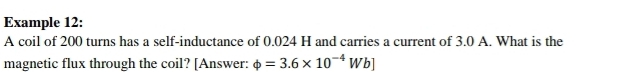 Example 12: 
A coil of 200 turns has a self-inductance of 0.024 H and carries a current of 3.0 A. What is the 
magnetic flux through the coil? [Answer: phi =3.6* 10^(-4)Wb]