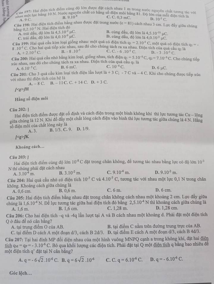 nhâu một lực bảng 10 N. Nước nguyên chất có hãng số điện môi bảng 81. Độ lớn của mỗi điện tích là
Cầu 197: Hai điện tích điểm cùng độ lớn được đặt cách nhau 1 m trong nước nguyên chất tương tác với
A. 9C. B. 9.10^(-8) C. C. 0,3 mC. D. 10^(-3)C.
Câu 198: Hai điện tích điểm bằng nhau được đặt trong nước (varepsilon =81) cách nhau 3 cm. Lực đầy giữa chúng
bằng 0,2.10^(-5)N Hai điện tích đó
A. trái dấu, độ lớn là 4,5.10^(-2)mu C. B. cùng dấu, độ lớn là 4,5.10^(-10)mu C.
C. trái đấu, độ lớn là 4,0.10^(-9)mu C. D. cùng dấu, độ lớn là 4,0.10^(-3)mu C.
Câu 199: Hai quả cầu kim loại giống nhau: một quả có điện tích q_1=2.10^(-5)C , một quả có điện tích q_2=.
8 10^(-5)C Cho hai quả tiếp xúc nhau, sau đó cho chúng tách ra xa nhau. Điện tích của quả câu q2 là
A.+2.10^(-5)C. B. 8.10^(-5) C. C. -6.10^(-5)C D. -3.10^(-5)C.
Câu 200: Hai quả cầu nhỏ bằng kim loại, giống nhau, tích điện q_1=5.10^(-6)C,q_2=7.10^(-6)C. Cho chúng tiếp
xúc nhau, sau đó cho chúng tách ra xa nhau. Điện tích của quả cầu qi là
A. 6.10^(-5)C. B. 6 mC. C. 10^(-6)C. D. 6 µC.
Câu 201: Cho 3 quả cầu kim loại tích điện lần lượt li+3C;-7Cva-4C C. Khi cho chúng được tiếp xúc
với nhau thì điện tích của hệ là
A. - 8 C. B. - 1 1C.C.+14C D.+3C.
Hằng số điện môi
Câu 202: ]
Hai điện tích điểm được đặt cố định và cách điện trong một binh không khí thì lực tương tác Cu - lông
giữa chúng là 12 N. Khi đồ đẩy một chất lông cách điện vào bình thì lực tương tác giữa chúng là 4 N. Hãng
số điện môi của chất lỏng này là
A. 3. B. 1/3. C. 9. D. 1/9.
Khoảng cách...
Câu 203: ]
Hai điện tích điểm cùng độ lớn 10^(-8)C đặt trong chân không, đề tương tác nhau bằng lực có độ lớn 10^(-3)
N thì chúng phải đặt cách nhau
A. 3.10^(-4)m. B. 3.10^(-2)m. C. 9.10^(-4)m. D. 9.10^(-2)m.
Câu 204: Hai quả cầu nhỏ có điện tích 10^(-7)C và 4.10^(-7)C C, tương tác với nhau một lực 0,1 N trong chân
không. Khoảng cách giữa chúng là
A. 0,6 cm. B. 0,6 m. C. 6 m. D. 6 cm.
Câu 205: Hai điện tích điểm bằng nhau đặt trong chân không cách nhau một khoảng 2 cm. Lực đầy giữa
chúng là 1,6.10^(-4)N. Để lực tương tác giữa hai điện tích đó bằng 2,5.10^(-4)N thì khoảng cách giữa chúng là
A. 1,6 m. B. 1,6 cm. C. 1,28 m. D. 1,28 cm.
Câu 206: Cho hai điện tích -q và -4q lần lượt tại A và B cách nhau một khoảng d. Phải đặt một điện tích
Q ở đầu để nó cân bằng?
A. tại trung điểm O của AB. B. tại điểm C nằm trên đường trung trực của AB.
C. tại điểm D cách A một đoạn d/3, cách B 2d/3. D. tại điểm E cách A một đoạn d/3, cách B 4d/3.
Câu 207: Tại hai đinh MP đối diện nhau của một hình vuông MNPQ cạnh a trong không khí, đặt hai điện
tích q_M=q_P=-3.10^(-6)C. Bỏ qua khối lượng các điện tích. Phải đặt tại Q một điên tích q bằng bao nhiêu để
một điện tích q' đặt tại N cân bằng?
A. q=-6sqrt(2).10^(-6)C. B. q=6sqrt(2).10^(-6) C. C. q=6.10^(-6)C. D. q=-6.10^(-6)C.
Góc lệch...