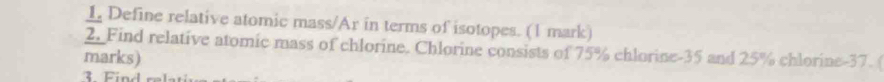 Define relative atomic mass/Ar in terms of isotopes. (1 mark) 
2. Find relative atomic mass of chlorine. Chlorine consists of 75% chlorine -35 and 25% chlorine -37. ( 
marks) 
3 Find