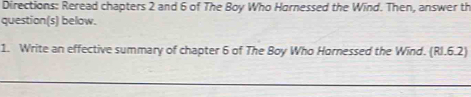 Directions: Reread chapters 2 and 6 of The Boy Who Harnessed the Wind. Then, answer th 
question(s) below. 
1. Write an effective summary of chapter 6 of The Boy Who Hornessed the Wind. (RI.6.2)