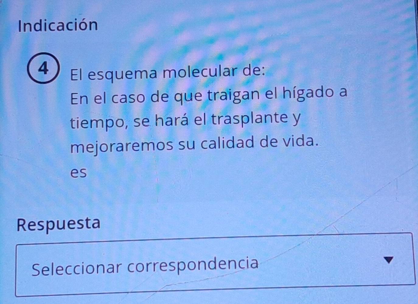 Indicación 
4 El esquema molecular de: 
En el caso de que traigan el hígado a 
tiempo, se hará el trasplante y 
mejoraremos su calidad de vida. 
es 
Respuesta 
Seleccionar correspondencia