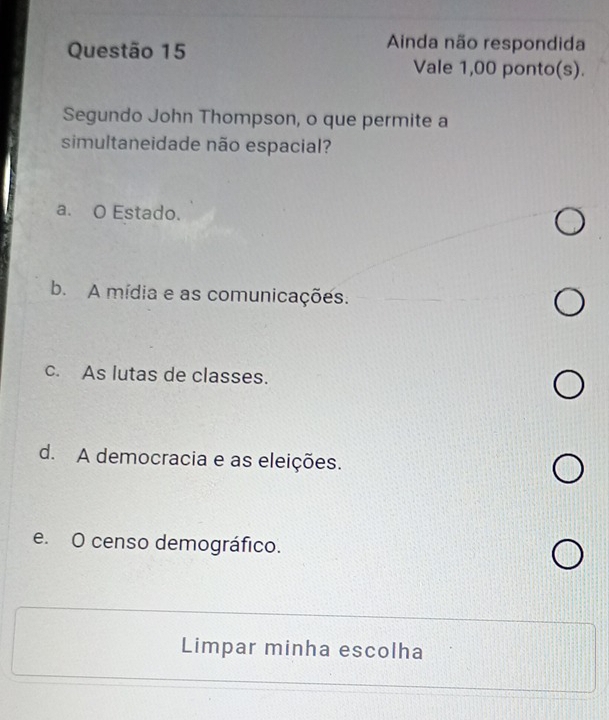 Ainda não respondida
Vale 1,00 ponto(s).
Segundo John Thompson, o que permite a
simultaneidade não espacial?
a. O Estado.
b. A mídia e as comunicações.
c. As lutas de classes.
d. A democracia e as eleições.
e. O censo demográfico.
Limpar minha escolha